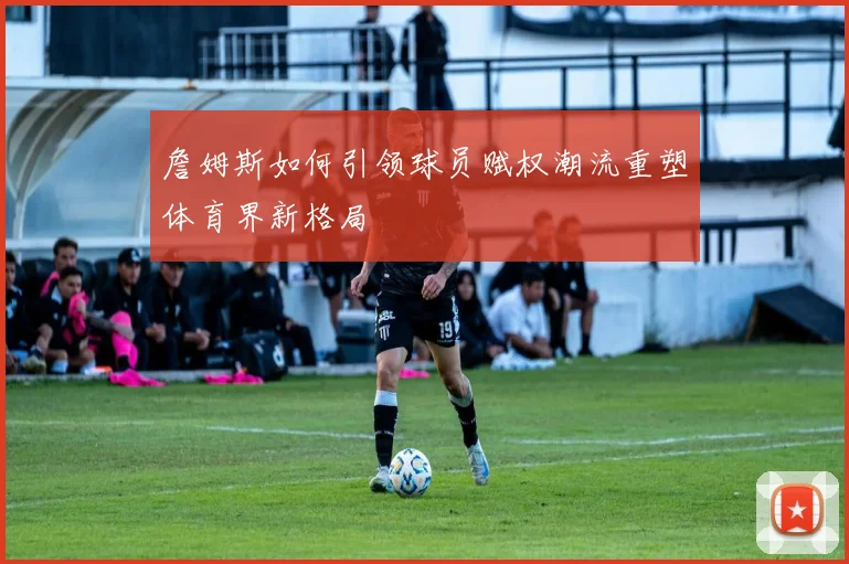 詹姆斯如何引领球员赋权潮流重塑体育界新格局