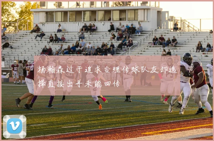 杨瀚森过于追求合理传球队友却选择直接出手未能回传