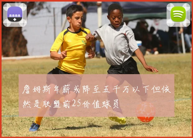 詹姆斯年薪或降至五千万以下但依然是联盟前25价值球员