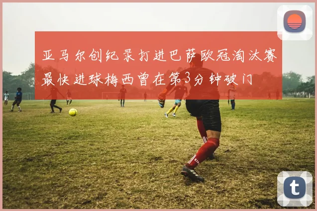 亚马尔创纪录打进巴萨欧冠淘汰赛最快进球梅西曾在第3分钟破门