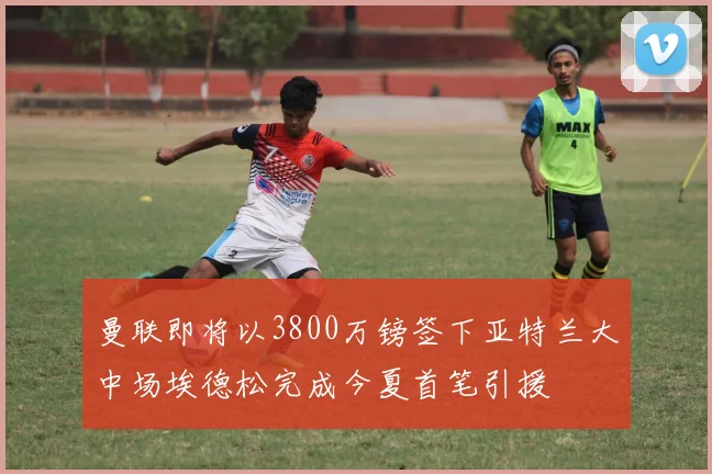 曼联即将以3800万镑签下亚特兰大中场埃德松完成今夏首笔引援