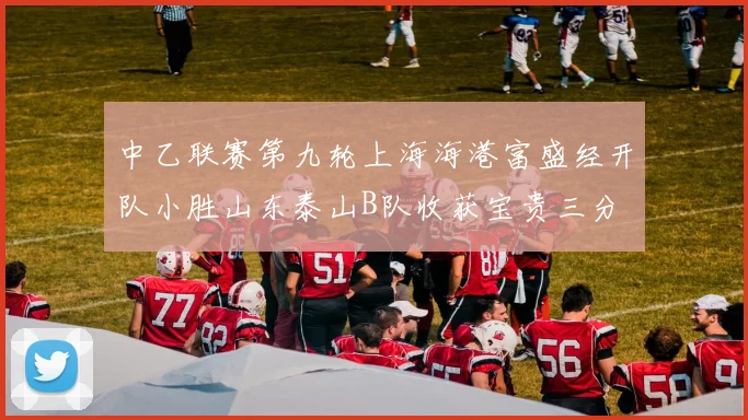 中乙联赛第九轮上海海港富盛经开队小胜山东泰山B队收获宝贵三分