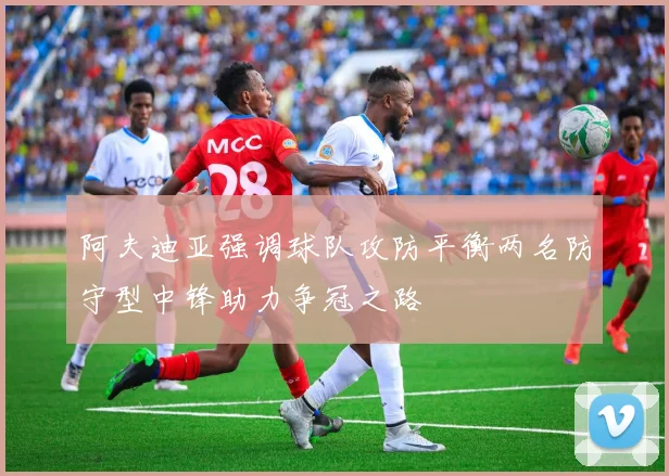 阿夫迪亚强调球队攻防平衡两名防守型中锋助力争冠之路