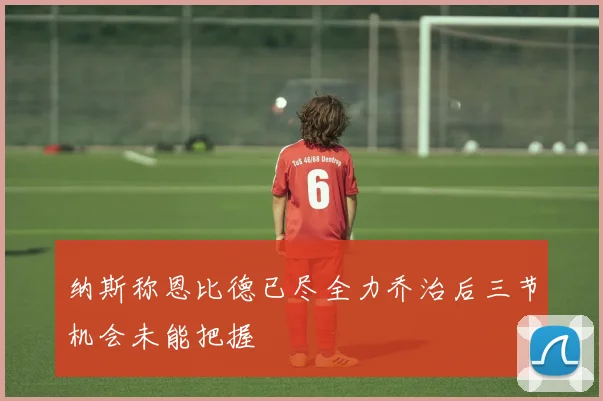 纳斯称恩比德已尽全力乔治后三节机会未能把握