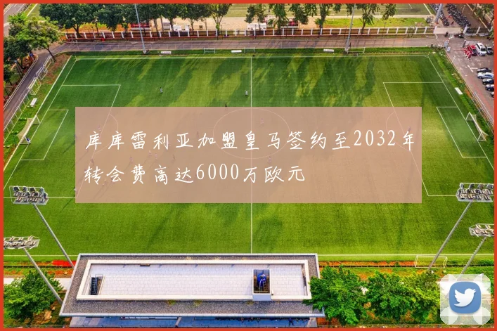 库库雷利亚加盟皇马签约至2032年转会费高达6000万欧元