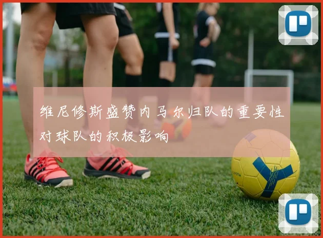 维尼修斯盛赞内马尔归队的重要性对球队的积极影响