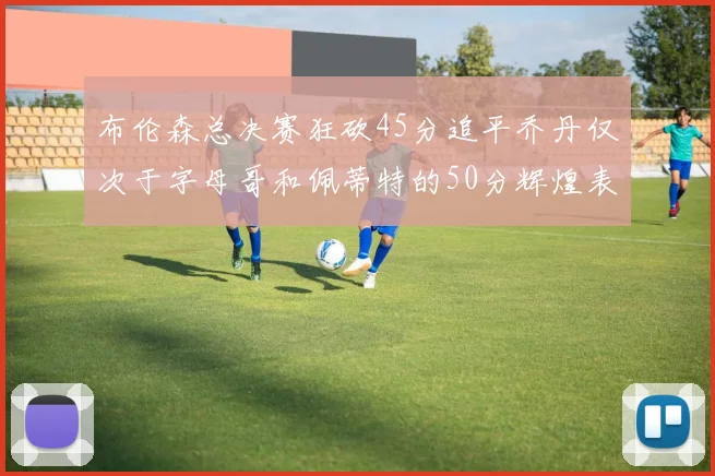 布伦森总决赛狂砍45分追平乔丹仅次于字母哥和佩蒂特的50分辉煌表现