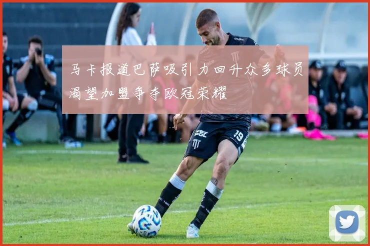 马卡报道巴萨吸引力回升众多球员渴望加盟争夺欧冠荣耀