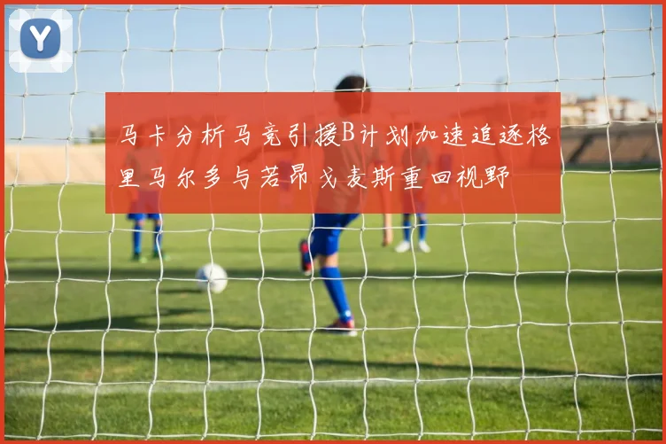 马卡分析马竞引援B计划加速追逐格里马尔多与若昂戈麦斯重回视野