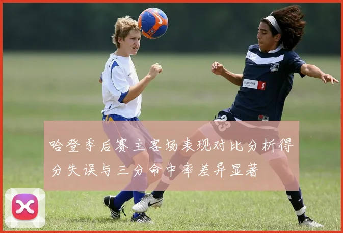 哈登季后赛主客场表现对比分析得分失误与三分命中率差异显著