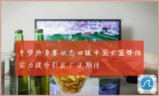 李梦热身赛状态回暖中国女篮锋线实力提升引发广泛期待