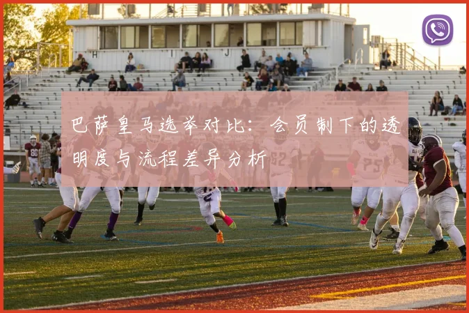 巴萨皇马选举对比：会员制下的透明度与流程差异分析